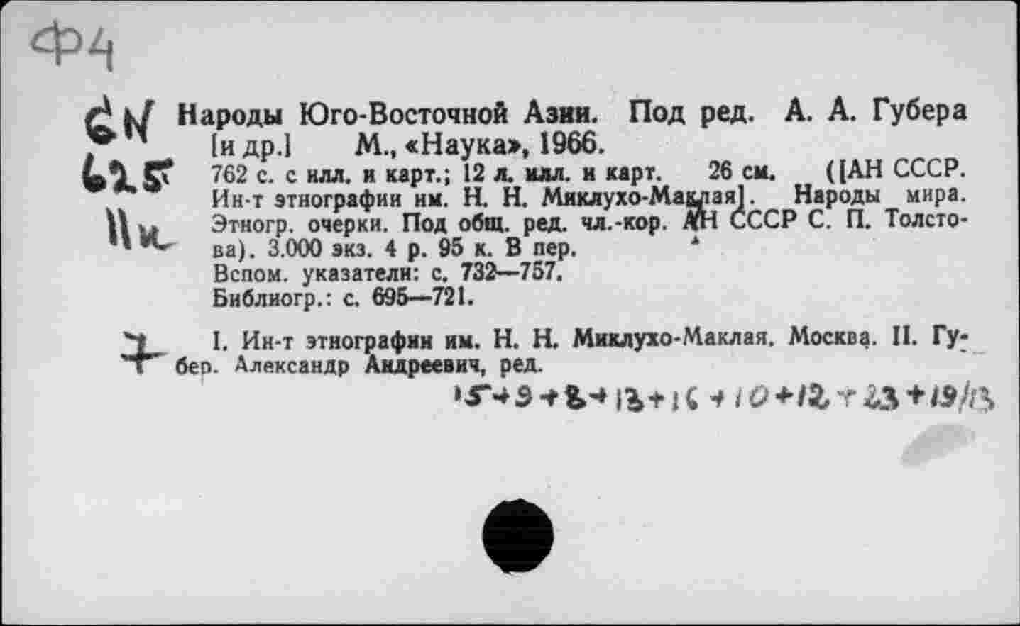 ﻿rj к/ Народы Юго-Восточной Азии. Под ред. А. А. Губера Іидр.1 М., «Наука>, 1966.
762 с. с илл. и карт.; 12 л. илл. и карт. 26 см. ([АН СССР.
Ин-т этнографии им. H. Н. Миклухо-Маклая]. Народы мира.
П ы Этногр. очерки. Под общ. ред. чл.-кор. АН СССР С. П. Толсто-“ ва). 3.000 экз. 4 р. 95 к. В пер.
Вспои, указатели: с. 732—757.
Библиогр.: с. 695—721.
Ч 1. Ин-т этнографии им. H. Н. Миклухо-Маклая. Москва. II. Гу-'т беп. Александр Андреевич, ред.
»Г-+ 3 •+ &-» 14+ J С + /<> + tZr &